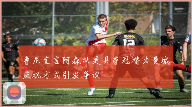 鲁尼直言阿森纳更具夺冠潜力曼城庆祝方式引发争议