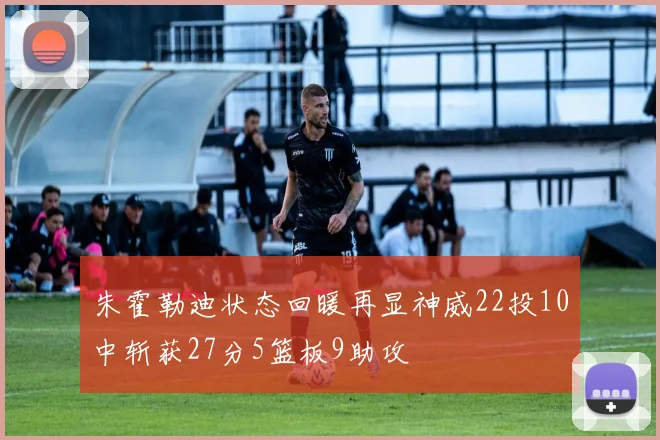 朱霍勒迪状态回暖再显神威22投10中斩获27分5篮板9助攻