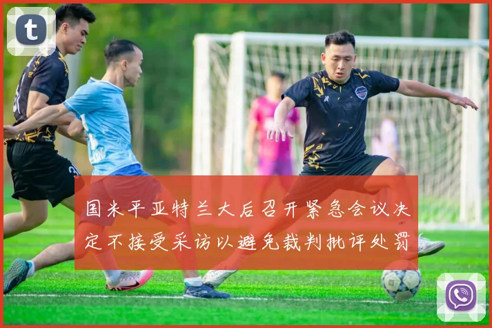 国米平亚特兰大后召开紧急会议决定不接受采访以避免裁判批评处罚