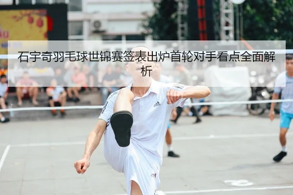 石宇奇羽毛球世锦赛签表出炉首轮对手看点全面解析